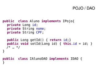 POJO / DAO


public class Aluno implements IPojo{
  private Long id;
  private String nome;
  private String CPF;

        public Long getId() { return id;}
        public void setId(Long id) { this.id = id; }
        /* … */
}

public       class IAlunoDAO implements IDAO {
}
                              
 