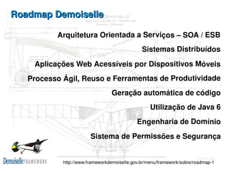 Roadmap Demoiselle

            Arquitetura Orientada a Serviços – SOA / ESB
                                                 Sistemas Distribuídos
      Aplicações Web Acessíveis por Dispositivos Móveis
     Processo Ágil, Reuso e Ferramentas de Produtividade
                                   Geração automática de código
                                                     Utilização de Java 6
                                               Engenharia de Domínio
                          Sistema de Permissões e Segurança

                                     
              http://www.frameworkdemoiselle.gov.br/menu/framework/sobre/roadmap­1
 