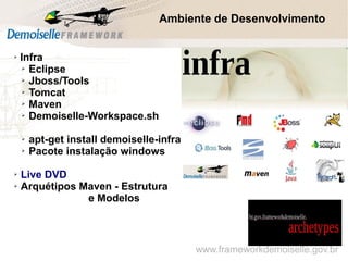 www.frameworkdemoiselle.gov.br
Ambiente de Desenvolvimento
➢
Infra
➢ Eclipse
➢ Jboss/Tools
➢ Tomcat
➢ Maven
➢ Demoiselle-Workspace.sh
➢ apt-get install demoiselle-infra
➢ Pacote instalação windows
➢ Live DVD
➢ Arquétipos Maven - Estrutura
e Modelos
 