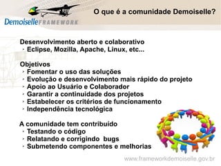 www.frameworkdemoiselle.gov.br
O que é a comunidade Demoiselle?
Desenvolvimento aberto e colaborativo
➢ Eclipse, Mozilla, Apache, Linux, etc...
Objetivos
➢ Fomentar o uso das soluções
➢ Evolução e desenvolvimento mais rápido do projeto
➢ Apoio ao Usuário e Colaborador
➢ Garantir a continuidade dos projetos
➢ Estabelecer os critérios de funcionamento
➢ Independência tecnológica
A comunidade tem contribuído
➢ Testando o código
➢ Relatando e corrigindo bugs
➢ Submetendo componentes e melhorias
 