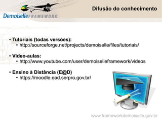 ●
Tutoriais (todas versões):Tutoriais (todas versões):
●
http://sourceforge.net/projects/demoiselle/files/tutoriais/http://sourceforge.net/projects/demoiselle/files/tutoriais/
●
Video-aulas:Video-aulas:
●
http://www.youtube.com/user/demoiselleframework/videoshttp://www.youtube.com/user/demoiselleframework/videos
●
Ensino à Distância (E@D)Ensino à Distância (E@D)
●
https://moodle.ead.serpro.gov.br/https://moodle.ead.serpro.gov.br/
Difusão do conhecimento
www.frameworkdemoiselle.gov.br
 