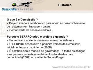 Comunidade Demoiselle:
Projeto aberto e colaborativo de desenvolvimento.
O que é o Demoiselle ?
» Projeto aberto e colaborativo para apoio ao desenvolvimento
de sistemas (em linguagem Java) .
» Comunidade de desenvolvedores .
Porque o SERPRO criou o projeto e quando ?
» Padronizar e acelerar desenvolvimento de sistemas.
» O SERPRO desenvolve a primeira versão do Demoiselle,
inicialmente para uso interno (2008)
» É estabelecido o modelo de governança, e todos os códigos
e os processos de desenvolvimento são abertos para
comunidade(2009) no ambiente SourceForge.
Histórico
www.frameworkdemoiselle.gov.br
 