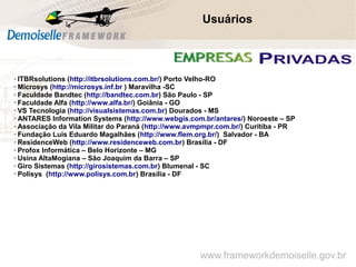 Comunidade Demoiselle:
Projeto aberto e colaborativo de desenvolvimento.
Usuários
www.frameworkdemoiselle.gov.br
➢ ITBRsolutions (http://itbrsolutions.com.br/) Porto Velho-RO
➢ Microsys (http://microsys.inf.br ) Maravilha -SC
➢ Faculdade Bandtec (http://bandtec.com.br) São Paulo - SP
➢ Faculdade Alfa (http://www.alfa.br/) Goiânia - GO
➢ VS Tecnologia (http://visualsistemas.com.br) Dourados - MS
➢ ANTARES Information Systems (http://www.webgis.com.br/antares/) Noroeste – SP
➢ Associação da Vila Militar do Paraná (http://www.avmpmpr.com.br/) Curitiba - PR
➢ Fundação Luis Eduardo Magalhães (http://www.flem.org.br/) Salvador - BA
➢ ResidenceWeb (http://www.residenceweb.com.br) Brasília - DF
➢ Profox Informática – Belo Horizonte – MG
➢ Usina AltaMogiana – São Joaquim da Barra – SP
➢ Giro Sistemas (http://girosistemas.com.br) Blumenal - SC
➢ Polisys (http://www.polisys.com.br) Brasília - DF
 