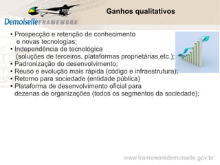 Ganhos qualitativos
Software Livre: um modelo sustentável de inovação
● Prospecção e retenção de conhecimento
e novas tecnologias;
● Independência de tecnológica
(soluções de terceiros, plataformas proprietárias,etc.);
● Padronização do desenvolvimento;
● Reuso e evolução mais rápida (código e infraestrutura);
● Retorno para sociedade (entidade pública)
● Plataforma de desenvolvimento oficial para
dezenas de organizações (todos os segmentos da sociedade);
www.frameworkdemoiselle.gov.br
 