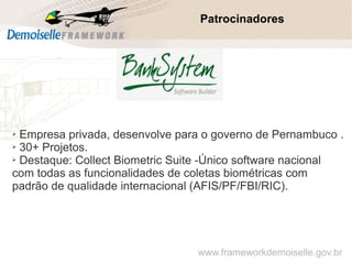 Patrocinadores
➢ Empresa privada, desenvolve para o governo de Pernambuco .
➢ 30+ Projetos.
➢ Destaque: Collect Biometric Suite -Único software nacional
com todas as funcionalidades de coletas biométricas com
padrão de qualidade internacional (AFIS/PF/FBI/RIC).
www.frameworkdemoiselle.gov.br
 