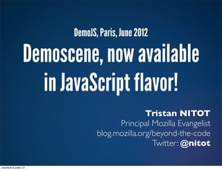DemoJS, Paris, June 2012

                   Demoscene, now available
                     in JavaScript flavor!
                                               Tristan NITOT
                                      Principal Mozilla Evangelist
                                blog.mozilla.org/beyond-the-code
                                                 Twitter: @nitot

vendredi 6 juillet 12
 