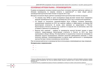 ДЕМО-ВЕРСИЯ исследования «Рынок крупной бытовой техники 2013: итоги 2012 и 1 пол.2013, прогноз до 2017» 
Стр. 26 из 67 
ОСНОВНЫЕ ИГРОКИ РЫНКА - ПРОИЗВОДИТЕЛИ 
В рамках исследования основных игроков рынка было построено несколько рейтингов: рейтинги по 
объемам производства по каждому сегменту и подсегменту89, а также общий рейтинг 
производителей крупной бытовой техники по выручке 2012 года. 
Методика построения общего рейтинга производителей крупной бытовой техники по выручке: 
 По каждому коду ОКПД по всем исследуемым видам бытовой техники были определены 
ведущие производители (по объемам производства в 2012 году в натуральном выражении) 
 По каждой из полученных компаний-лидеров были отобраны основные финансово- 
экономические показатели за 2012 год: выручка, прибыль и себестоимость (из формы №2 
бухгалтерской отчетности). В случае, если компания не предоставила в Росстат 
бухгалтерскую отчетность за 2012 год, в рейтинг по выручке она не включалась (при этом 
оставаясь в рейтинге по производству). 
 Выручка всех компаний – лидеров по производству крупной бытовой техники в своем 
сегменте, предоставивших бухгалтерскую отчетность в Росстат за 2012 год, была 
агрегирована в общую таблицу. Итоговый рейтинг по выручке был получен как сортировка по 
убыванию выручки вышеуказанных компаний (исключая дублирование компаний, а также 
исключая компании, специализирующиеся на других видах деятельности и производящие 
крупную бытовую технику в минимальных количествах). 
При построении рейтингов по производству были использованы нижеприведенные коды продукции. 
Холодильники и морозильники: 
 … 
 … 
 ... 
8 Поскольку публикация объемов производства по каждому предприятию Росстату запрещена, в рейтингах приведены компании в порядке 
убывания объемов производства, при этом для удобства каждой компании присвоено место в рейтинге (без озвучивания объемов 
производства) 
9 По данным Росстата, посудомоечные машины в России не производятся, поэтому этот сегмент не был включен в рейтинги. 
 