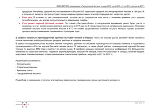 ДЕМО-ВЕРСИЯ исследования «Рынок крупной бытовой техники 2013: итоги 2012 и 1 пол.2013, прогноз до 2017» 
продукции. Например, средний вес поставляемой из России КБТ превышает средний вес импортируемой техники в 1,66 раз. И, 
в отличие от импорта, где присутствует тренд снижения среднего веса, в экспорте средний вес, напротив, растет. 
 Рост цен. В отличие от цен производителей, которые могут сокращаться или расти с течением времени, рост средних 
Стр. 3 из 67 
потребительских цен всегда положительный по всем видам товаров. 
 Рост рынка крупной бытовой техники. По оценке «Экспресс-обзор», в натуральном выражении рынок будет расти, в 
основном, за счет импорта (доля импорта увеличится к 2017 году на 3 процентных пункта в натуральном выражении). Плановое 
снижение пошлин после вступления России в ВТО не окажет существенного влияния на рост импорта, однако остановит 
процесс импортозамещения, начавшийся в последние годы. 
2. Анализ основных производителей крупной бытовой техники в России. Часть по игрокам рынка занимает более половины 
отчета и включает в себя два больших раздела: рейтинги и профили компаний. 
В рамках исследования рынка бытовой техники построены рейтинги по объемам производства по каждому сегменту и подсегменту 
производящейся в России крупной бытовой техники (всего 12 рейтингов), а также общий рейтинг производителей крупной бытовой 
техники по выручке 2012 года и рейтинг по долям рынка. В профили ведущих компаний, включена информация (по большинству 
компаний) по структуре компании, торговым маркам (брендам), мощностям заводов, логистике (транспорт и склады), каналам продаж, 
новостям и планам компаний, а также финансовым показателям (прибыль, выручка) за 2011 и 2012 гг. 
Рассмотренные сегменты: 
- Холодильники 
- Стиральные машины 
- Кухонные плиты 
- Посудомоечные машины 
Подробнее о содержании отчета см. в оглавлении демо-версии, приведенном в конце настоящего документа. 
 