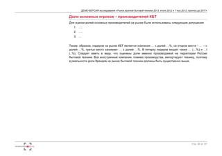 ДЕМО-ВЕРСИЯ исследования «Рынок крупной бытовой техники 2013: итоги 2012 и 1 пол.2013, прогноз до 2017» 
Стр. 30 из 67 
Доли основных игроков – производителей КБТ 
Для оценки долей основных производителей на рынке были использованы следующие допущения: 
1. …. 
2. …. 
3. … 
Таким образом, лидером на рынке КБТ является компания … с долей …%, на втором месте – … – с 
долей …%, третье место занимает … с долей …%. В пятерку лидеров входят также … (…%) и …l 
(..%). Следует иметь в виду, что оценены доли именно производимой на территории России 
бытовой техники. Все иностранные компании, помимо производства, импортируют технику, поэтому 
в реальности доли брендов на рынке бытовой техники должны быть существенно выше. 
 