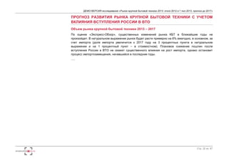 ДЕМО-ВЕРСИЯ исследования «Рынок крупной бытовой техники 2013: итоги 2012 и 1 пол.2013, прогноз до 2017» 
ПРОГНОЗ РАЗВИТИЯ РЫНКА КРУПНОЙ БЫТОВОЙ ТЕХНИКИ С УЧЕТОМ 
ВКЛИЯНИЯ ВСТУПЛЕНИЯ РОССИИ В ВТО 
Объем рынка крупной бытовой техники 2013 – 2017 
По оценке «Экспресс-Обзор», существенных изменений рынка КБТ в ближайшие годы не 
произойдет. В натуральном выражении рынок будет расти примерно на 6% ежегодно, в основном, за 
счет импорта (доля импорта увеличится к 2017 году на 3 процентных пункта в натуральном 
выражении и на 1 процентный пункт – в стоимостном). Плановое снижение пошлин после 
вступления России в ВТО не окажет существенного влияния на рост импорта, однако остановит 
процесс импортозамещения, начавшийся в последние годы. 
…. 
Стр. 32 из 67 
 