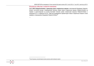 ДЕМО-ВЕРСИЯ исследования «Рынок крупной бытовой техники 2013: итоги 2012 и 1 пол.2013, прогноз до 2017» 
Основные события и новости компании 
14.11.2012 Hotpoint-Ariston: премьера узких стиральных машин в московской Академии Hotpoint- 
Ariston состоялся вечер, посвященный запуску новых узких стиральных машин Hotpoint-Ariston (а 
первая и единственная на рынке бытовой техники узкая стиральная машина Hotpoint-Ariston с 
загрузкой 8 кг и глубиной 44 см.) Местом проведения презентации новых стиральных машин стала 
недавно открывшаяся Академии Hotpoint-Ariston22 
… 
Стр. 50 из 67 
22 http://irvispress.ru/events/hotpoint-ariston-premera-uzkikh-stiralnykh-mashin/ 
 