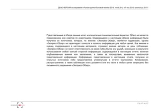 ДЕМО-ВЕРСИЯ исследования «Рынок крупной бытовой техники 2013: итоги 2012 и 1 пол.2013, прогноз до 2017» 
Представленные в обзоре данные носят исключительно ознакомительный характер. Обзор не является 
предложением или советом по инвестициям. Содержащаяся в настоящем обзоре информация была 
получена из источников, которые, по мнению «Экспресс-Обзор», являются надежными, однако 
«Экспресс-Обзор» не гарантирует точности и полноты информации для любых целей. Все мнения и 
оценки, содержащиеся в настоящем материале, отражают мнение авторов на день публикации. 
«Экспресс-Обзор» не несет ответственность за какие-либо убытки или ущерб, возникшие в результате 
использования любой третьей стороной информации, содержащейся в настоящем отчете, включая 
опубликованные мнения или заключения, а также за последствия, вызванные неполнотой 
представленной информации. Информация, представленная в настоящем отчете, получена из 
открытых источников либо предоставлена упомянутыми в отчете компаниями. Копирование, 
распространение, а также публикация этого документа или его части в любых целях запрещены без 
письменного разрешения «Экспресс-Обзор». 
Стр. 67 из 67 

