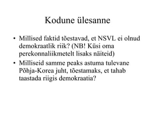 Kodune ülesanne Millised faktid tõestavad, et Eesti Vabariik on demokraatlik riik?  Millised faktid tõestavad, et NSVL ei olnud demokraatlik riik? (NB! Küsi oma perekonnaliikmetelt lisaks näiteid) Milliseid samme peaks astuma tulevane Põhja-Korea juht, tõestamaks, et tahab taastada riigis demokraatia? 