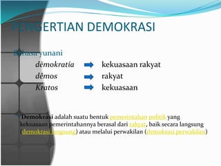 PENGERTIAN DEMOKRASI
Bahasa yunani
     dēmokratía                kekuasaan rakyat
     dêmos                     rakyat
     Kratos                    kekuasaan


***Demokrasi adalah suatu bentuk pemerintahan politik yang
  kekuasaan pemerintahannya berasal dari rakyat, baik secara langsung
  (demokrasi langsung) atau melalui perwakilan (demokrasi perwakilan)
 