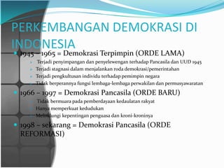 PERKEMBANGAN DEMOKRASI DI
INDONESIA
 1945 – 1965 = Demokrasi Terpimpin (ORDE LAMA)
       Terjadi penyimpangan dan penyelewengan terhadap Pancasila dan UUD 1945
       Terjadi stagnasi dalam menjalankan roda demokrasi/pemerintahan
       Terjadi pengkultusan individu terhadap pemimpin negara
       Tidak berperannya fungsi lembaga-lembaga perwakilan dan permusyawaratan

 1966 – 1997 = Demokrasi Pancasila (ORDE BARU)
       Tidak bermuara pada pemberdayaan kedaulatan rakyat
       Hanya memperkuat kedudukan
       Melindungi kepentingan penguasa dan kroni-kroninya

 1998 – sekarang = Demokrasi Pancasila (ORDE
 REFORMASI)
 