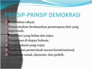 PRINSIP-PRINSIP DEMOKRASI
 Kedaulatan rakyat,
 Pemerintahan berdasarkan persetujuan dari yang
 diperintah,
 Pemilihan yang bebas dan jujur,
 Persamaan di depan hukum,
 Proses hukum yang wajar,
 Pembatasan pemerintah secara konstitusional,
 Pluralisme sosial, ekonomi, dan politik,
 