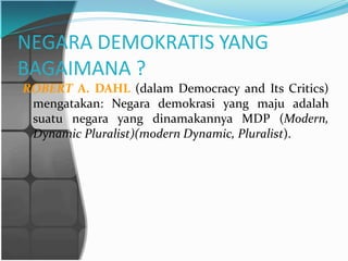 NEGARA DEMOKRATIS YANG
BAGAIMANA ?
ROBERT A. DAHL (dalam Democracy and Its Critics)
 mengatakan: Negara demokrasi yang maju adalah
 suatu negara yang dinamakannya MDP (Modern,
 Dynamic Pluralist)(modern Dynamic, Pluralist).
 