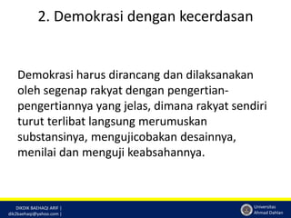 DIKDIK BAEHAQI ARIF | 
dik2baehaqi@yahoo.com | 
Universitas 
Ahmad Dahlan 
2. Demokrasi dengan kecerdasan 
Demokrasi harus dirancang dan dilaksanakan 
oleh segenap rakyat dengan pengertian-pengertiannya 
yang jelas, dimana rakyat sendiri 
turut terlibat langsung merumuskan 
substansinya, mengujicobakan desainnya, 
menilai dan menguji keabsahannya. 
 