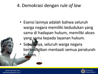 DIKDIK BAEHAQI ARIF | 
dik2baehaqi@yahoo.com | 
Universitas 
Ahmad Dahlan 
4. Demokrasi dengan rule of law 
• Esensi lainnya adalah bahwa seluruh 
warga negara memiliki kedudukan yang 
sama di hadapan hukum, memiliki akses 
yang sama kepada layanan hukum. 
• Sebaliknya, seluruh warga negara 
berkewajiban mentaati semua peraturah 
hukum. 
 