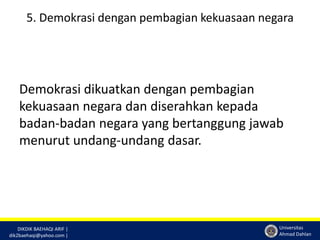 5. Demokrasi dengan pembagian kekuasaan negara 
Demokrasi dikuatkan dengan pembagian 
kekuasaan negara dan diserahkan kepada 
badan-badan negara yang bertanggung jawab 
menurut undang-undang dasar. 
DIKDIK BAEHAQI ARIF | 
dik2baehaqi@yahoo.com | 
Universitas 
Ahmad Dahlan 
 