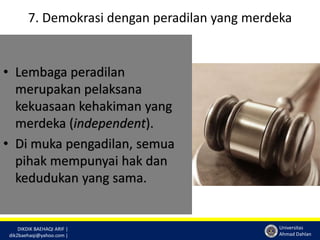 7. Demokrasi dengan peradilan yang merdeka 
DIKDIK BAEHAQI ARIF | 
dik2baehaqi@yahoo.com | 
Universitas 
Ahmad Dahlan 
• Lembaga peradilan 
merupakan pelaksana 
kekuasaan kehakiman yang 
merdeka (independent). 
• Di muka pengadilan, semua 
pihak mempunyai hak dan 
kedudukan yang sama. 
 