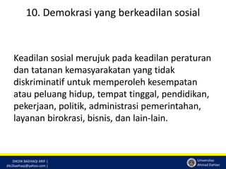 10. Demokrasi yang berkeadilan sosial 
Keadilan sosial merujuk pada keadilan peraturan 
dan tatanan kemasyarakatan yang tidak 
diskriminatif untuk memperoleh kesempatan 
atau peluang hidup, tempat tinggal, pendidikan, 
pekerjaan, politik, administrasi pemerintahan, 
layanan birokrasi, bisnis, dan lain-lain. 
DIKDIK BAEHAQI ARIF | 
dik2baehaqi@yahoo.com | 
Universitas 
Ahmad Dahlan 
 