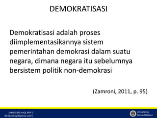 DIKDIK BAEHAQI ARIF | 
dik2baehaqi@yahoo.com | 
Universitas 
Ahmad Dahlan 
DEMOKRATISASI 
Demokratisasi adalah proses 
diimplementasikannya sistem 
pemerintahan demokrasi dalam suatu 
negara, dimana negara itu sebelumnya 
bersistem politik non-demokrasi 
(Zamroni, 2011, p. 95) 
 