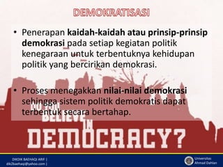 • Penerapan kaidah-kaidah atau prinsip-prinsip 
demokrasi pada setiap kegiatan politik 
kenegaraan untuk terbentuknya kehidupan 
politik yang bercirikan demokrasi. 
DIKDIK BAEHAQI ARIF | 
dik2baehaqi@yahoo.com | 
Universitas 
Ahmad Dahlan 
• Proses menegakkan nilai-nilai demokrasi 
sehingga sistem politik demokratis dapat 
terbentuk secara bertahap. 
 