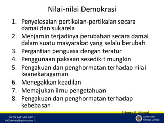 DIKDIK BAEHAQI ARIF | 
dik2baehaqi@yahoo.com | 
Universitas 
Ahmad Dahlan 
Nilai-nilai Demokrasi 
1. Penyelesaian pertikaian-pertikaian secara 
damai dan sukarela 
2. Menjamin terjadinya perubahan secara damai 
dalam suatu masyarakat yang selalu berubah 
3. Pergantian penguasa dengan teratur 
4. Penggunaan paksaan sesedikit mungkin 
5. Pengakuan dan penghormatan terhadap nilai 
keanekaragaman 
6. Menegakkan keadilan 
7. Memajukan ilmu pengetahuan 
8. Pengakuan dan penghormatan terhadap 
kebebasan 
(Henry B. Mayo) 
 