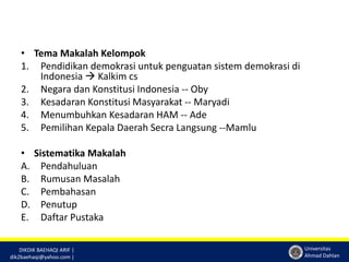 DIKDIK BAEHAQI ARIF | 
dik2baehaqi@yahoo.com | 
Universitas 
Ahmad Dahlan 
• Tema Makalah Kelompok 
1. Pendidikan demokrasi untuk penguatan sistem demokrasi di 
Indonesia  Kalkim cs 
2. Negara dan Konstitusi Indonesia -- Oby 
3. Kesadaran Konstitusi Masyarakat -- Maryadi 
4. Menumbuhkan Kesadaran HAM -- Ade 
5. Pemilihan Kepala Daerah Secra Langsung --Mamlu 
• Sistematika Makalah 
A. Pendahuluan 
B. Rumusan Masalah 
C. Pembahasan 
D. Penutup 
E. Daftar Pustaka 
