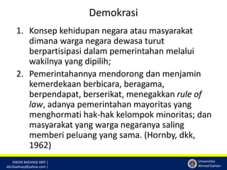 DIKDIK BAEHAQI ARIF | 
dik2baehaqi@yahoo.com | 
Universitas 
Ahmad Dahlan 
Demokrasi 
1. Konsep kehidupan negara atau masyarakat 
dimana warga negara dewasa turut 
berpartisipasi dalam pemerintahan melalui 
wakilnya yang dipilih; 
2. Pemerintahannya mendorong dan menjamin 
kemerdekaan berbicara, beragama, 
berpendapat, berserikat, menegakkan rule of 
law, adanya pemerintahan mayoritas yang 
menghormati hak-hak kelompok minoritas; dan 
masyarakat yang warga negaranya saling 
memberi peluang yang sama. (Hornby, dkk, 
1962) 
 