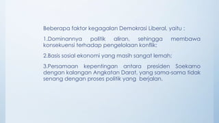 Beberapa faktor kegagalan Demokrasi Liberal, yaitu :
1.Dominannya politik aliran, sehingga membawa
konsekuensi terhadap pengelolaan konflik;
2.Basis sosial ekonomi yang masih sangat lemah;
3.Persamaan kepentingan antara presiden Soekarno
dengan kalangan Angkatan Darat, yang sama-sama tidak
senang dengan proses politik yang berjalan.
 