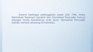 Karena berbagai pelanggaran pada UUD 1945, maka
Demokrasi Terpimpin berakhir dan Demokrasi Pancasila muncul
sebagai tanda berakhirnya orde lama. Demokrasi Pancasila
berlaku sampai sekarang di Indonesia.
 