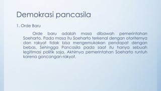 Demokrasi pancasila
1. Orde Baru
Orde baru adalah masa dibawah pemerintahan
Soeharto. Pada masa itu Soeharto terkenal dengan otoriternya
dan rakyat tidak bisa mengemukakan pendapat dengan
bebas. Sehingga Pancasila pada saat itu hanya sebuah
legitimasi politik saja. Akhirnya pemerintahan Soeharto runtuh
karena goncangan rakyat.
 