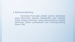 2. Reformasi-Sekarang
Demokrasi Pancasila adalah paham demokrasi
yang bersumber kepada kepribadian dan falsafah
hidup bangsa Indonesa, yang perwujudannya seperti
ketentuan dalam pembukaan dan Undang-Undang
Dasar 1945.
 