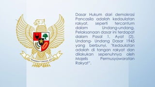 Dasar Hukum dari demokrasi
Pancasila adalah kedaulatan
rakyat, seperti tercantum
dalam Undang-undang.
Pelaksanaan dasar ini terdapat
dalam Pasal 1, Ayat (2),
Undang- Undang Dasar 1945
yang berbunyi, "Kedaulatan
adalah di tangan rakyat dan
dilakukan sepenuhnya oleh
Majelis Permusyawaratan
Rakyat”.
 