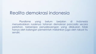 Realita demokrasi indonesia
Pluralisme yang belum berjalan di Indonesia
menyebabkan rusaknya tatanan demokrasi pancasila secara
perlahan, beberapa penyelewengan yang dilakukan tidak
hanya oleh kalangan pemerintah melainkan juga oleh rakyat itu
sendiri.
 