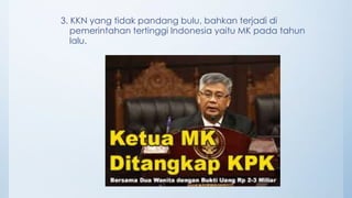 3. KKN yang tidak pandang bulu, bahkan terjadi di
pemerintahan tertinggi Indonesia yaitu MK pada tahun
lalu.
 