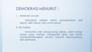 DEMOKRASI MENURUT :
1. Abraham Lincoln
Demokrasi adalah sistem pemerintahan dari
rakyat, oleh rakyat, dan untuk rakyat.
2. Aris Toteles
Komunitas dari orang-orang bebas, yakni orang-
orang yang mampu mengambil jarak dari dunia,
mempertimbangkan secara rasional keputusannya,
dan bertindak.
 