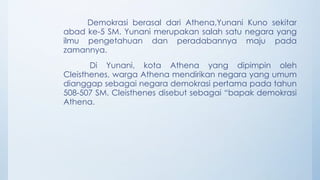 Demokrasi berasal dari Athena,Yunani Kuno sekitar
abad ke-5 SM. Yunani merupakan salah satu negara yang
ilmu pengetahuan dan peradabannya maju pada
zamannya.
Di Yunani, kota Athena yang dipimpin oleh
Cleisthenes, warga Athena mendirikan negara yang umum
dianggap sebagai negara demokrasi pertama pada tahun
508-507 SM. Cleisthenes disebut sebagai “bapak demokrasi
Athena.
 