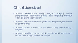 Ciri-ciri demokrasi
• Adanya keterlibatan warga negara (rakyat) dalam
pengambilan keputusan politik, baik langsung maupun
tidak langsung (perwakilan);
• Adanya persamaan hak bagi seluruh warga negara dalam
segala bidang;
• Adanya kebebasan dan kemerdekaan bagi seluruh warga
negara;
• Adanya pemilihan umum untuk memilih wakil rakyat yang
duduk di lembaga perwakilan rakyat.
 