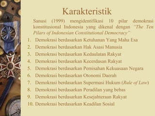Karakteristik
Sanusi (1999) mengidentifikasi 10 pilar demokrasi
konstitusional Indonesia yang dikenal dengan “The Ten
Pilars of Indonesian Constitutional Democracy”
1. Demokrasi berdasarkan Ketuhanan Yang Maha Esa
2. Demokrasi berdasarkan Hak Asasi Manusia
3. Demokrasi berdasarkan Kedaulatan Rakyat
4. Demokrasi berdasarkan Kecerdasan Rakyat
5. Demokrasi berdasarkan Pemisahan Kekuasaan Negara
6. Demokrasi berdasarkan Otonomi Daerah
7. Demokrasi berdasarkan Supermasi Hukum (Rule of Law)
8. Demokrasi berdasarkan Peradilan yang bebas
9. Demokrasi berdasarkan Kesejahteraan Rakyat
10. Demokrasi berdasarkan Keadilan Sosial
 