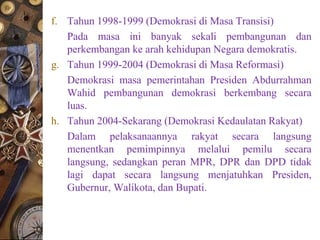 f. Tahun 1998-1999 (Demokrasi di Masa Transisi)
Pada masa ini banyak sekali pembangunan dan
perkembangan ke arah kehidupan Negara demokratis.
g. Tahun 1999-2004 (Demokrasi di Masa Reformasi)
Demokrasi masa pemerintahan Presiden Abdurrahman
Wahid pembangunan demokrasi berkembang secara
luas.
h. Tahun 2004-Sekarang (Demokrasi Kedaulatan Rakyat)
Dalam pelaksanaannya rakyat secara langsung
menentkan pemimpinnya melalui pemilu secara
langsung, sedangkan peran MPR, DPR dan DPD tidak
lagi dapat secara langsung menjatuhkan Presiden,
Gubernur, Walikota, dan Bupati.
 