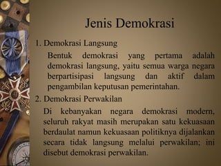 Jenis Demokrasi
1. Demokrasi Langsung
Bentuk demokrasi yang pertama adalah
demokrasi langsung, yaitu semua warga negara
berpartisipasi langsung dan aktif dalam
pengambilan keputusan pemerintahan.
2. Demokrasi Perwakilan
Di kebanyakan negara demokrasi modern,
seluruh rakyat masih merupakan satu kekuasaan
berdaulat namun kekuasaan politiknya dijalankan
secara tidak langsung melalui perwakilan; ini
disebut demokrasi perwakilan.
 