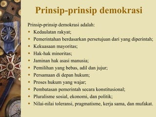 Prinsip-prinsip demokrasi
Prinsip-prinsip demokrasi adalah:
 Kedaulatan rakyat;
 Pemerintahan berdasarkan persetujuan dari yang diperintah;
 Kekuasaan mayoritas;
 Hak-hak minoritas;
 Jaminan hak asasi manusia;
 Pemilihan yang bebas, adil dan jujur;
 Persamaan di depan hukum;
 Proses hukum yang wajar;
 Pembatasan pemerintah secara konstitusional;
 Pluralisme sosial, ekonomi, dan politik;
 Nilai-nilai toleransi, pragmatisme, kerja sama, dan mufakat.
 