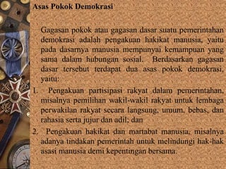Asas Pokok Demokrasi
Gagasan pokok atau gagasan dasar suatu pemerintahan
demokrasi adalah pengakuan hakikat manusia, yaitu
pada dasarnya manusia mempunyai kemampuan yang
sama dalam hubungan sosial. Berdasarkan gagasan
dasar tersebut terdapat dua asas pokok demokrasi,
yaitu:
1. Pengakuan partisipasi rakyat dalam pemerintahan,
misalnya pemilihan wakil-wakil rakyat untuk lembaga
perwakilan rakyat secara langsung, umum, bebas, dan
rahasia serta jujur dan adil; dan
2. Pengakuan hakikat dan martabat manusia, misalnya
adanya tindakan pemerintah untuk melindungi hak-hak
asasi manusia demi kepentingan bersama.
 