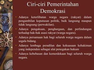 Ciri-ciri Pemerintahan
Demokrasi
 Adanya keterlibatan warga negara (rakyat) dalam
pengambilan keputusan politik, baik langsung maupun
tidak langsung (perwakilan).
 Adanya pengakuan, penghargaan, dan perlindungan
terhadap hak-hak asasi rakyat (warga negara).
 Adanya persamaan hak bagi seluruh warga negara dalam
segala bidang.
 Adanya lembaga peradilan dan kekuasaan kehakiman
yang independen sebagai alat penegakan hukum
 Adanya kebebasan dan kemerdekaan bagi seluruh warga
negara.
 
