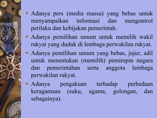 Adanya pers (media massa) yang bebas untuk
menyampaikan informasi dan mengontrol
perilaku dan kebijakan pemerintah.
 Adanya pemilihan umum untuk memilih wakil
rakyat yang duduk di lembaga perwakilan rakyat.
 Adanya pemilihan umum yang bebas, jujur, adil
untuk menentukan (memilih) pemimpin negara
dan pemerintahan serta anggota lembaga
perwakilan rakyat.
 Adanya pengakuan terhadap perbedaan
keragamaan (suku, agama, golongan, dan
sebagainya).
 