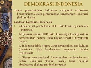 DEMOKRASI INDONESIA
Sistem pemerintahan Indonesia menganut demokrasi
konstitusional, yaitu pemerintahan berdasarkan konstitusi
(hukum dasar).
Landasan Demokrasi Indonesia
1. Alinea empat pembukaan UUD 1945 khususnya sila ke-
4 Pancasila.
2. Penjelasan umum UUD1945, khususnya tentang sistem
pemerintahan negara. Pada bagian tersebut dinyatakan
bahwa:
a. Indonesia ialah negara yang berdasarkan atas hukum
(rechstaat), tidak berdasarkan kekuasaan belaka
(machstaat)
b. Sistem konstitusional. Pemerintahan berdasarka atas
sistem konstitusi (hukum dasar), tidak bersifat
absolutisme (kekuasaan tidak terbatas)
 