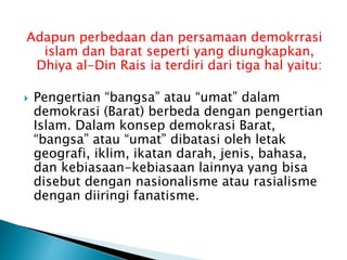 Adapun perbedaan dan persamaan demokrrasi
islam dan barat seperti yang diungkapkan,
Dhiya al-Din Rais ia terdiri dari tiga hal yaitu:
 Pengertian “bangsa” atau “umat” dalam
demokrasi (Barat) berbeda dengan pengertian
Islam. Dalam konsep demokrasi Barat,
“bangsa” atau “umat” dibatasi oleh letak
geografi, iklim, ikatan darah, jenis, bahasa,
dan kebiasaan-kebiasaan lainnya yang bisa
disebut dengan nasionalisme atau rasialisme
dengan diiringi fanatisme.
 